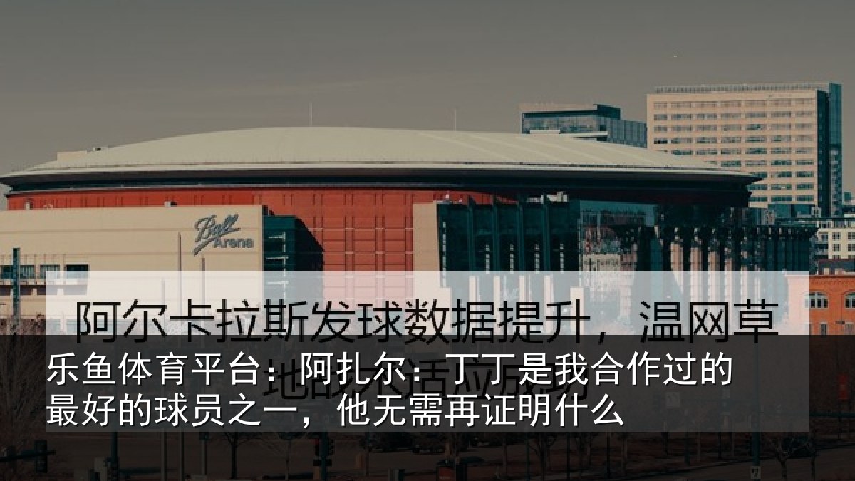 乐鱼体育平台:阿扎尔:丁丁是我合作过的最好的球员之一,他无需再证明什么