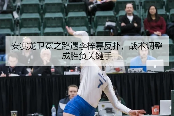 安赛龙卫冕之路遇李梓嘉反扑，战术调整成胜负关键手