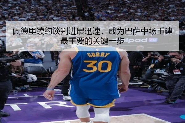佩德里续约谈判进展迅速，成为巴萨中场重建最重要的关键一步
